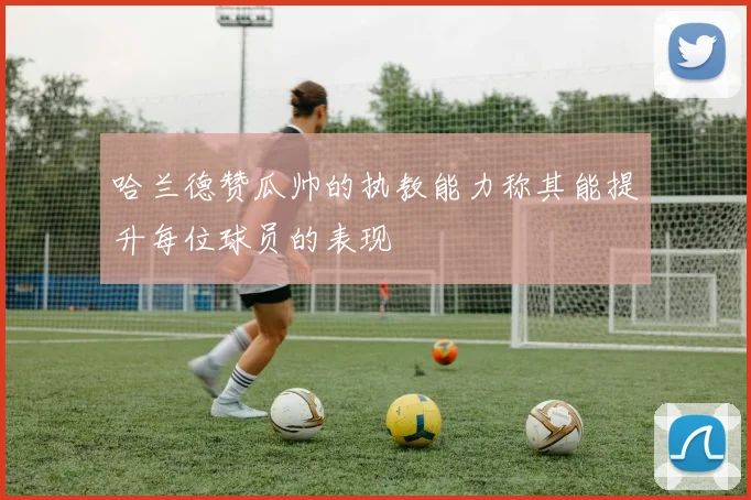 哈兰德赞瓜帅的执教能力称其能提升每位球员的表现