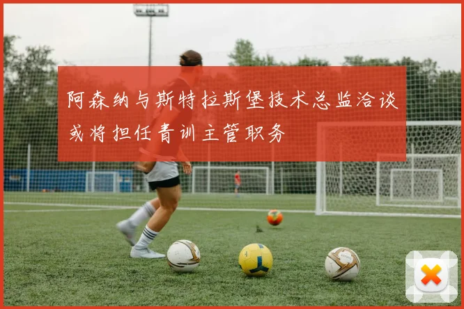 阿森纳与斯特拉斯堡技术总监洽谈或将担任青训主管职务