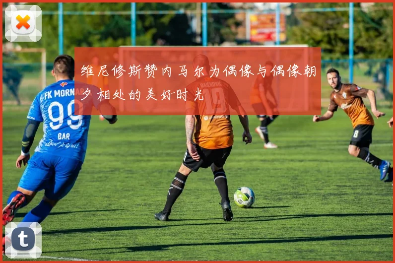 维尼修斯赞内马尔为偶像与偶像朝夕相处的美好时光