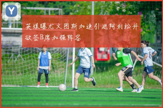 英媒曝尤文图斯加速引进阿利松并欲签B席加强阵容
