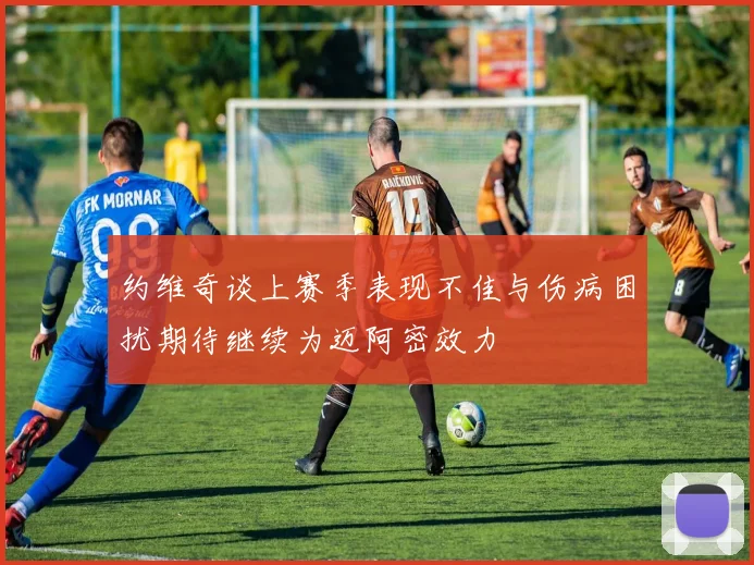 约维奇谈上赛季表现不佳与伤病困扰期待继续为迈阿密效力