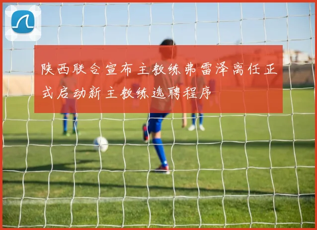 陕西联合宣布主教练弗雷泽离任正式启动新主教练选聘程序