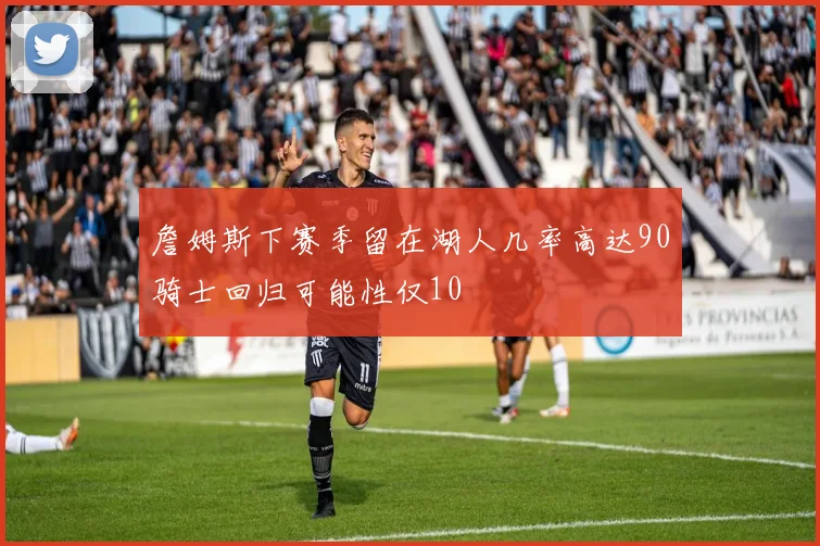 詹姆斯下赛季留在湖人几率高达90骑士回归可能性仅10