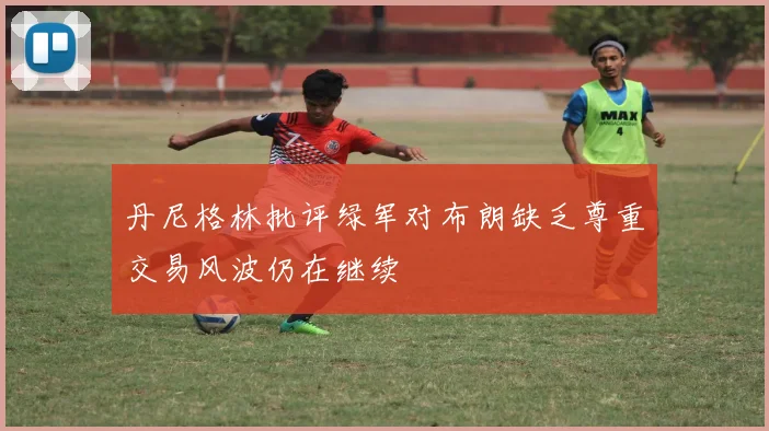 丹尼格林批评绿军对布朗缺乏尊重交易风波仍在继续