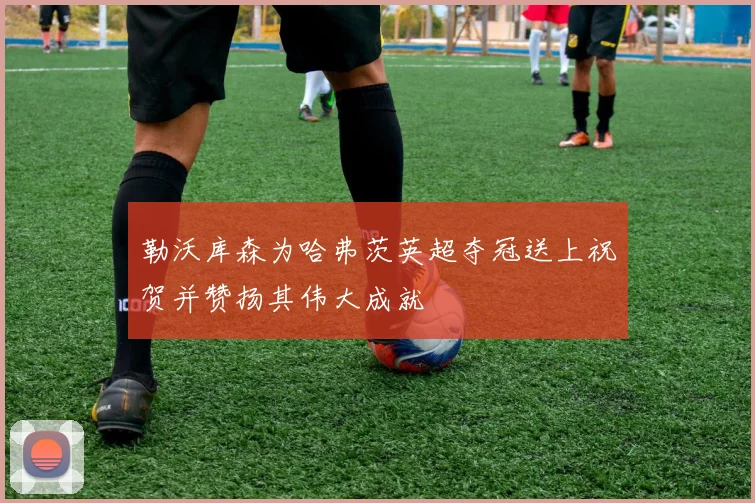 勒沃库森为哈弗茨英超夺冠送上祝贺并赞扬其伟大成就