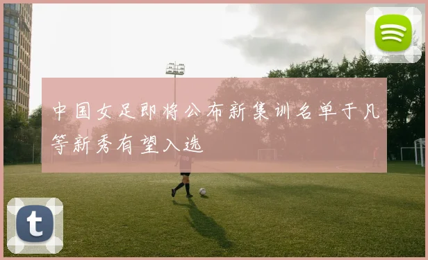 中国女足即将公布新集训名单于凡等新秀有望入选
