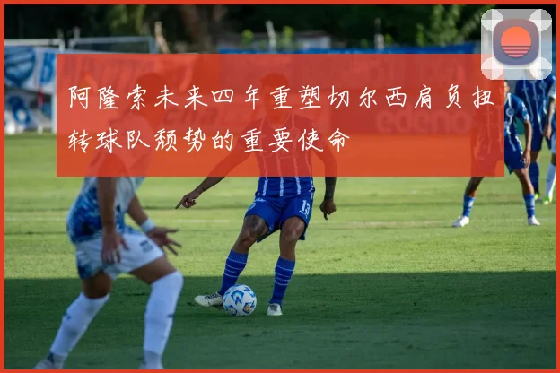 阿隆索未来四年重塑切尔西肩负扭转球队颓势的重要使命
