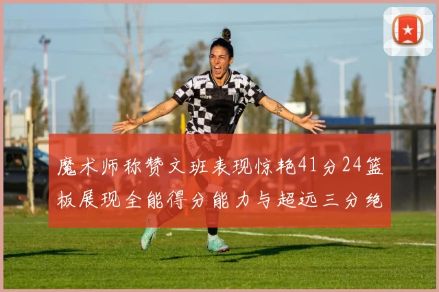 魔术师称赞文班表现惊艳41分24篮板展现全能得分能力与超远三分绝技