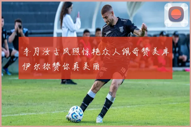 李月汝古风照惊艳众人佩奇赞美库伊尔称赞你真美丽