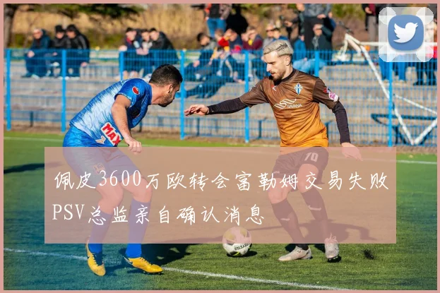 佩皮3600万欧转会富勒姆交易失败PSV总监亲自确认消息